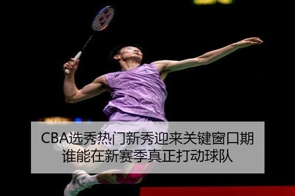 CBA选秀热门新秀迎来关键窗口期 谁能在新赛季真正打动球队